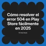 Cómo resolver el error 504 en Play Store fácilmente en 2025